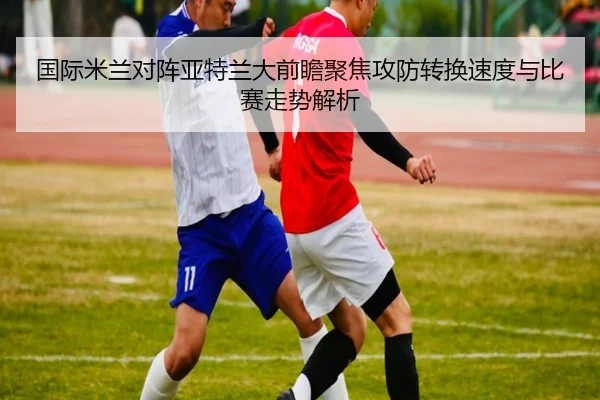 国际米兰对阵亚特兰大前瞻聚焦攻防转换速度与比赛走势解析