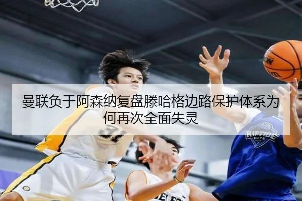 曼联负于阿森纳复盘滕哈格边路保护体系为何再次全面失灵
