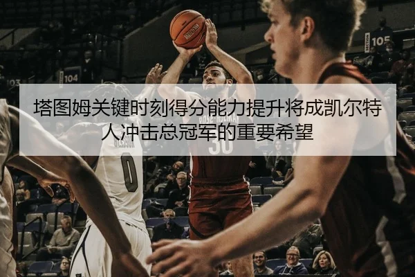 塔图姆关键时刻得分能力提升将成凯尔特人冲击总冠军的重要希望
