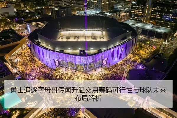 勇士追逐字母哥传闻升温交易筹码可行性与球队未来布局解析