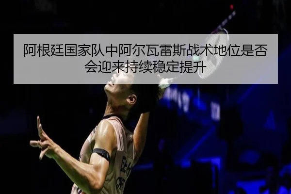阿根廷国家队中阿尔瓦雷斯战术地位是否会迎来持续稳定提升